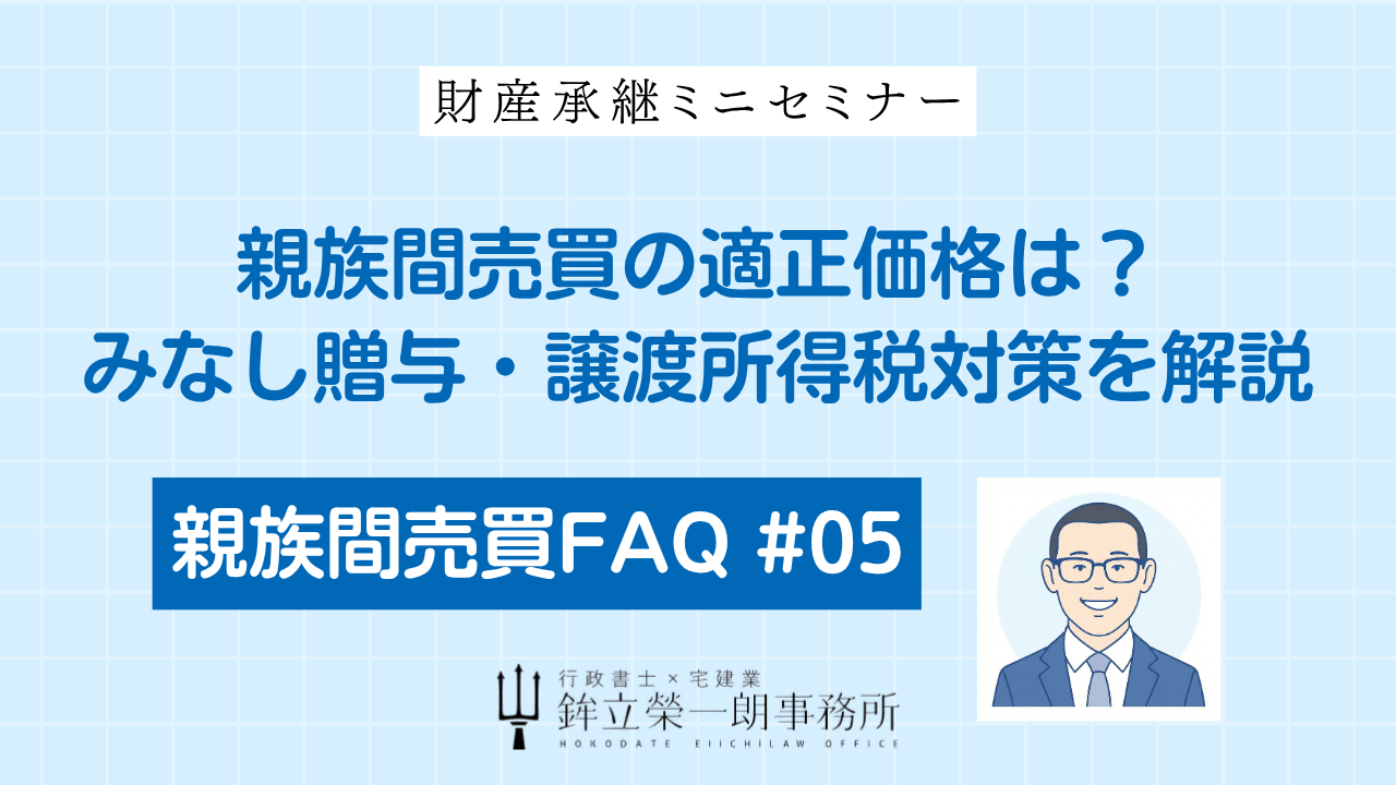 親族間売買における不動産の適正価格や、みなし贈与・譲渡所得税の対策について解説する「親族間売買FAQ #05」のアイキャッチ画像。行政書士×宅建業の鉾立榮一朗事務所による財産承継ミニセミナー。