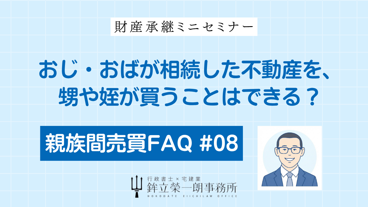 親族間売買FAQ #08：おじ・おばが相続した不動産を、甥や姪が買うことはできる？｜財産承継ミニセミナー｜行政書士・宅建士 鉾立榮一朗事務所